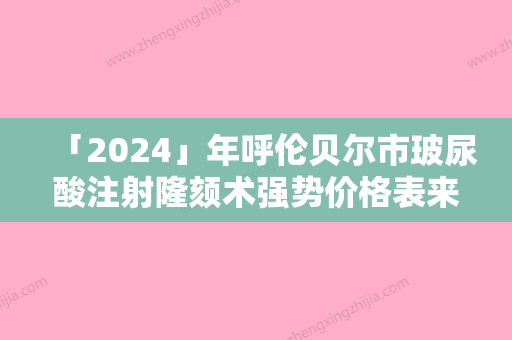 「2024」年呼伦贝尔市玻尿酸注射隆颏术强势价格表来袭（呼伦贝尔市玻尿酸注射隆颏术手术价位多少）