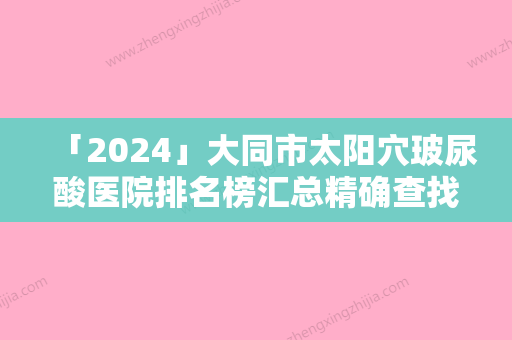 「2024」大同市太阳穴玻尿酸医院排名榜汇总精确查找TOP4（大同市太阳穴玻尿酸整形医院）