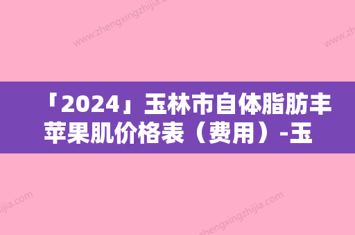 「2024」玉林市自体脂肪丰苹果肌价格表（费用）-玉林市自体脂肪丰苹果肌手术费通常是多少钱