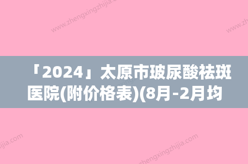 「2024」太原市玻尿酸祛斑医院(附价格表)(8月-2月均价为：4580元)