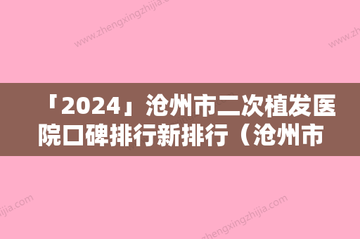 「2024」沧州市二次植发医院口碑排行新排行（沧州市二次植发整形医院）