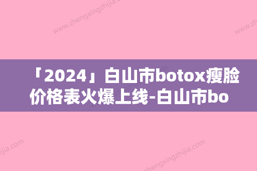 「2024」白山市botox瘦脸价格表火爆上线-白山市botox瘦脸价格行情