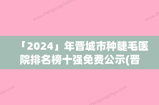 「2024」年晋城市种睫毛医院排名榜十强免费公示(晋城市种睫毛整形医院)