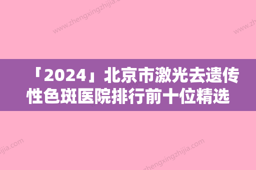 「2024」北京市激光去遗传性色斑医院排行前十位精选（北京市激光去遗传性色斑整形医院）