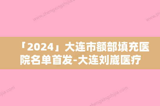 「2024」大连市额部填充医院名单首发-大连刘崴医疗美容机构实力不可小看