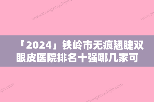 「2024」铁岭市无痕翘睫双眼皮医院排名十强哪几家可靠-铁岭匠欣医疗美容诊所略高一筹