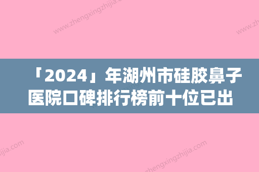 「2024」年湖州市硅胶鼻子医院口碑排行榜前十位已出炉(湖州市硅胶鼻子整形医院)