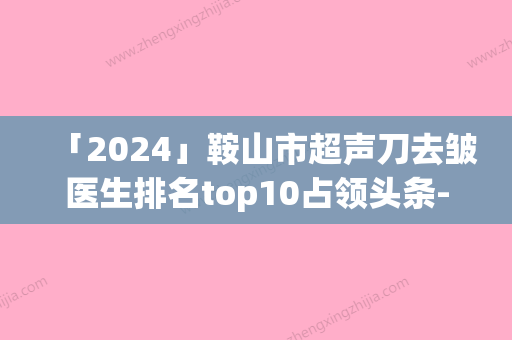 「2024」鞍山市超声刀去皱医生排名top10占领头条-鞍山市超声刀去皱医生