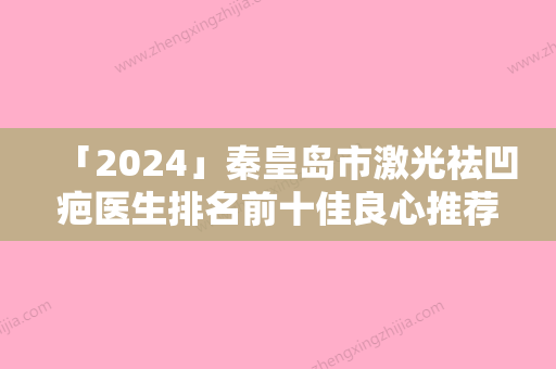 「2024」秦皇岛市激光祛凹疤医生排名前十佳良心推荐（刘运涛医生专家阵容新旧交替）