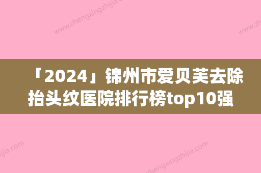 「2024」锦州市爱贝芙去除抬头纹医院排行榜top10强哪些做的好-黑山博美医疗美容诊所收费标准现揭晓