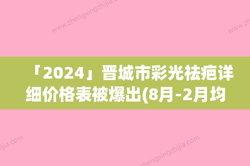 「2024」晋城市彩光祛疤详细价格表被爆出(8月-2月均价为：2111元)