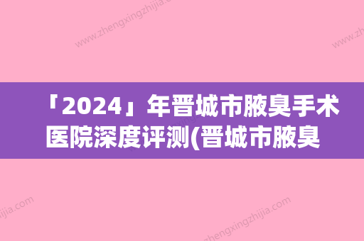 「2024」年晋城市腋臭手术医院深度评测(晋城市腋臭手术整形医院)