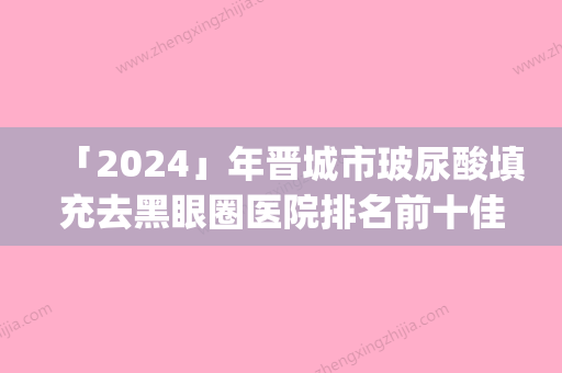 「2024」年晋城市玻尿酸填充去黑眼圈医院排名前十佳名单炸裂公布(晋城市玻尿酸填充去黑眼圈整形医院)