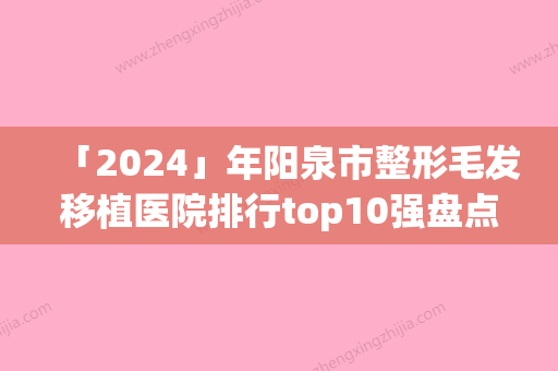 「2024」年阳泉市整形毛发移植医院排行top10强盘点分析(阳泉市整形毛发移植整形医院)