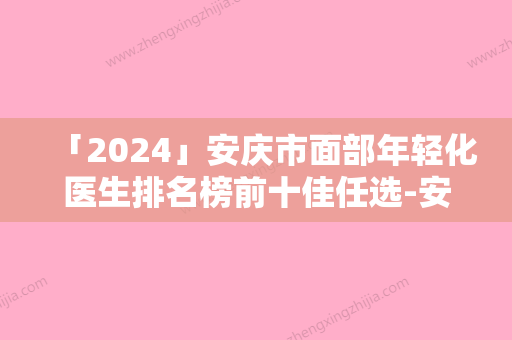 「2024」安庆市面部年轻化医生排名榜前十佳任选-安庆市面部年轻化医生