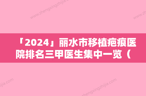 「2024」丽水市移植疤痕医院排名三甲医生集中一览（丽水芘丽芙整形外科门诊部有限公司优质口碑医生推荐）