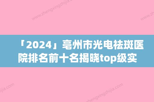 「2024」亳州市光电祛斑医院排名前十名揭晓top级实力医-排名靠前亳州市整形医院