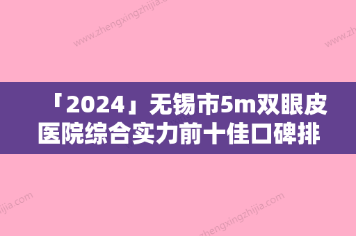 「2024」无锡市5m双眼皮医院综合实力前十佳口碑排名都是哪几家机构（百年医疗美容植发连锁机构（无锡分院）潜力股专家汇聚于此）