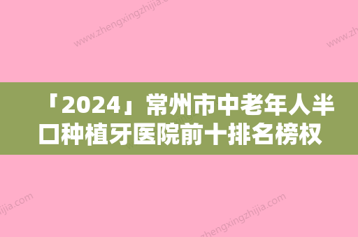 「2024」常州市中老年人半口种植牙医院前十排名榜权威机构盘点（常州市中老年人半口种植牙整形医院）