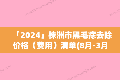 「2024」株洲市黑毛痣去除价格（费用）清单(8月-3月黑毛痣去除均价为：2325元)