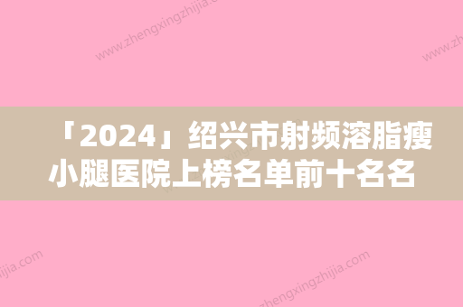 「2024」绍兴市射频溶脂瘦小腿医院上榜名单前十名名单综合一览（绍兴市射频溶脂瘦小腿整形医院）