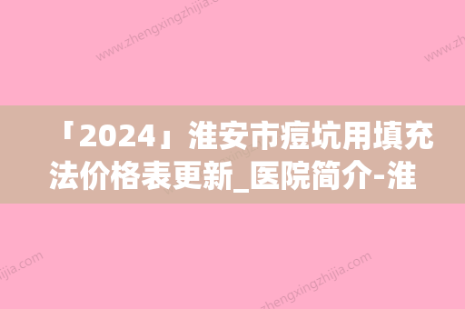 「2024」淮安市痘坑用填充法价格表更新_医院简介-淮安市痘坑用填充法大概得费用是多少钱