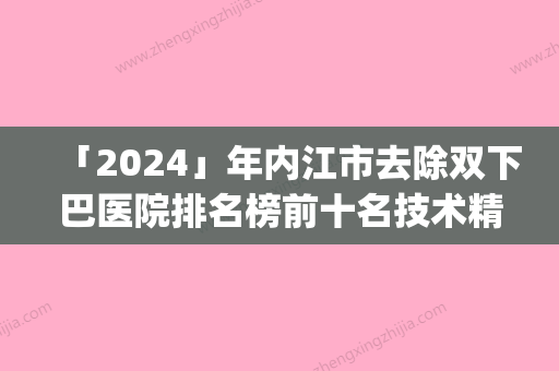 「2024」年内江市去除双下巴医院排名榜前十名技术精湛(内江市去除双下巴整形医院)