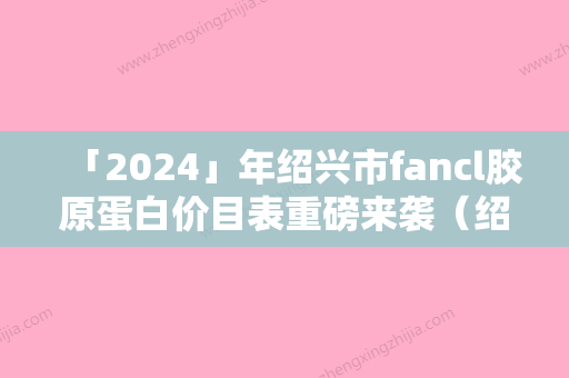 「2024」年绍兴市fancl胶原蛋白价目表重磅来袭（绍兴市fancl胶原蛋白价格和安全性）