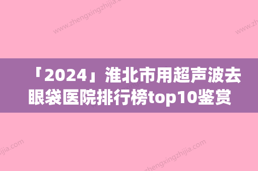 「2024」淮北市用超声波去眼袋医院排行榜top10鉴赏-相山铭一医疗美容门诊部能独当一面