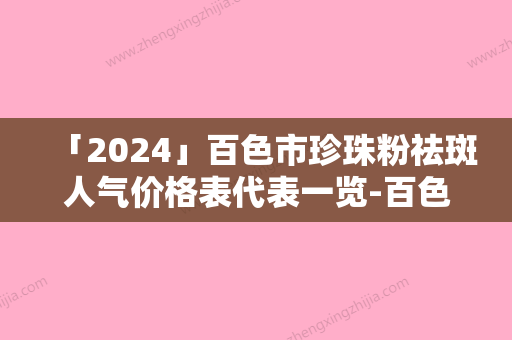 「2024」百色市珍珠粉祛斑人气价格表代表一览-百色市珍珠粉祛斑手术要多少钱才能做