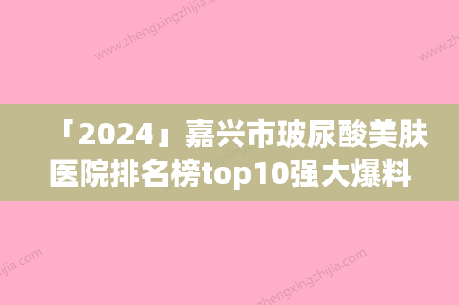 「2024」嘉兴市玻尿酸美肤医院排名榜top10强大爆料-排名靠前嘉兴市整形医院