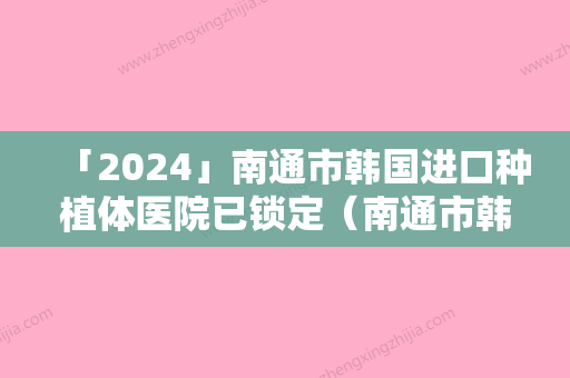 「2024」南通市韩国进口种植体医院已锁定（南通市韩国进口种植体整形医院）