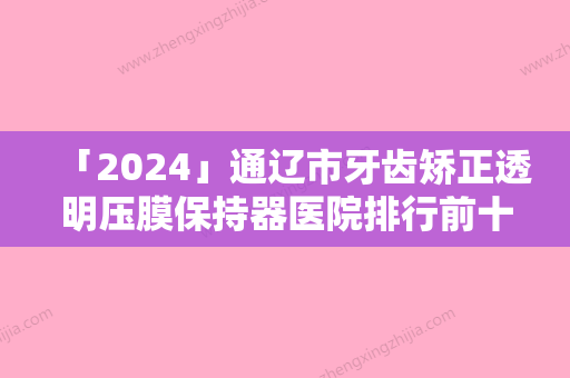 「2024」通辽市牙齿矫正透明压膜保持器医院排行前十强实力点评（通辽市牙齿矫正透明压膜保持器整形医院）