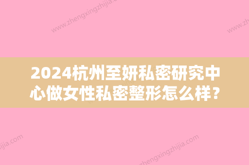 2024杭州至妍私密研究中心做女性私密整形怎么样？附案例及价格表一览