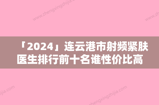 「2024」连云港市射频紧肤医生排行前十名谁性价比高-连云港市射频紧肤医生