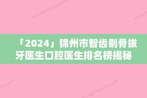 「2024」锦州市智齿剔骨拔牙医生口腔医生排名榜揭秘-锦州市智齿剔骨拔牙整形医生