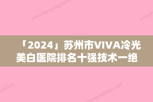 「2024」苏州市VIVA冷光美白医院排名十强技术一绝-苏州市VIVA冷光美白整形医院