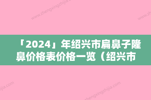 「2024」年绍兴市扁鼻子隆鼻价格表价格一览（绍兴市扁鼻子隆鼻价格是什么）