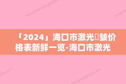 「2024」海口市激光袪皱价格表新鲜一览-海口市激光袪皱价格不一样是为什么