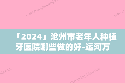 「2024」沧州市老年人种植牙医院哪些做的好-运河万泰口腔科诊所一起来看看哪些牛