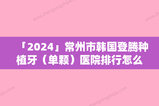 「2024」常州市韩国登腾种植牙（单颗）医院排行怎么样（常州市韩国登腾种植牙（单颗）整形医院）