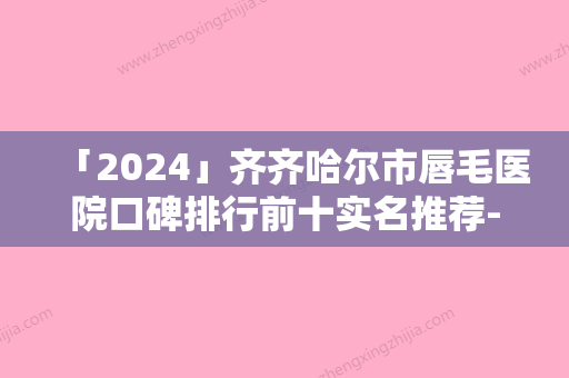 「2024」齐齐哈尔市唇毛医院口碑排行前十实名推荐-齐齐哈尔市唇毛整形医院