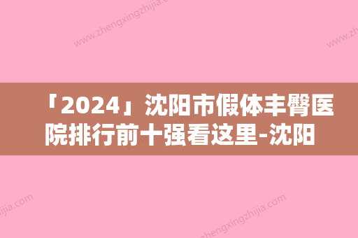 「2024」沈阳市假体丰臀医院排行前十强看这里-沈阳和平刘正萍医疗美容诊所等口碑实力-价格表