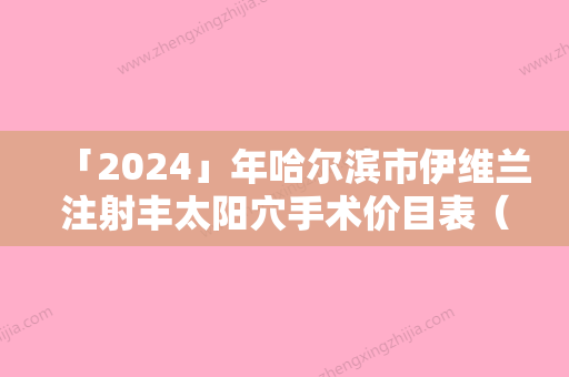 「2024」年哈尔滨市伊维兰注射丰太阳穴手术价目表（哈尔滨市伊维兰注射丰太阳穴价格及优点）