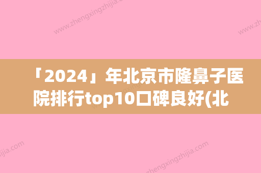 「2024」年北京市隆鼻子医院排行top10口碑良好(北京市隆鼻子整形医院)