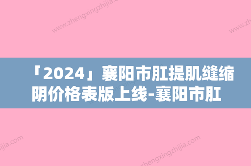 「2024」襄阳市肛提肌缝缩阴价格表版上线-襄阳市肛提肌缝缩阴均价为3670元