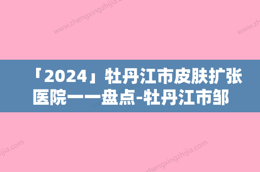 「2024」牡丹江市皮肤扩张医院一一盘点-牡丹江市邹倩医疗美容诊所网友力挺