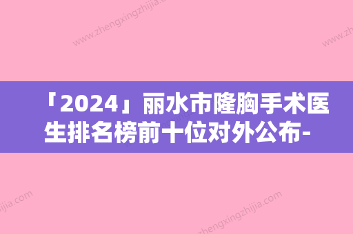 「2024」丽水市隆胸手术医生排名榜前十位对外公布-朴永佑医生优质口碑医生推荐