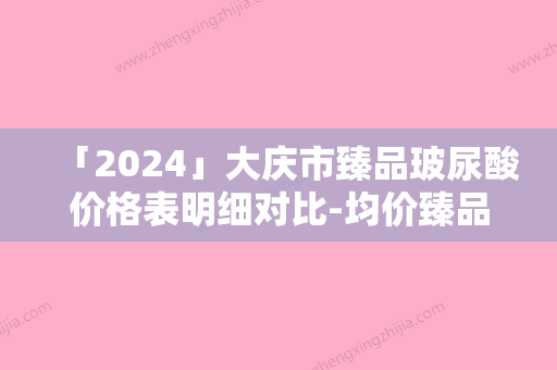 「2024」大庆市臻品玻尿酸价格表明细对比-均价臻品玻尿酸10508元