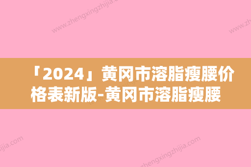 「2024」黄冈市溶脂瘦腰价格表新版-黄冈市溶脂瘦腰均价为4381元